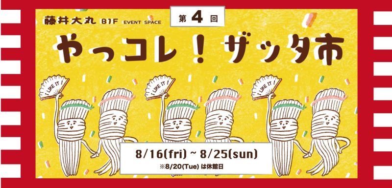 第4回【やっコレ！ザッタ市】 8月16日(金)～25日(日) ※8/20は休館日。最終日は5:00PMまで。 B1F EVENT SPACE